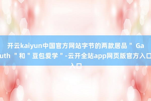 开云kaiyun中国官方网站字节的两款居品＂ Gauth ＂和＂豆包爱学＂-云开全站app网页版官方入口