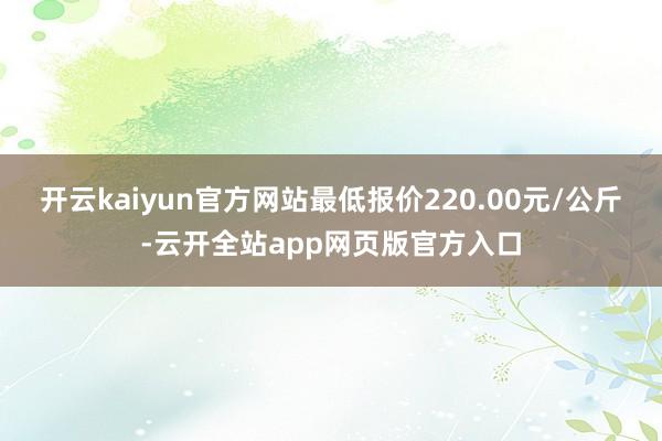 开云kaiyun官方网站最低报价220.00元/公斤-云开全站app网页版官方入口