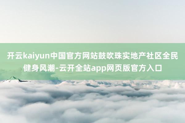 开云kaiyun中国官方网站鼓吹珠实地产社区全民健身风潮-云开全站app网页版官方入口