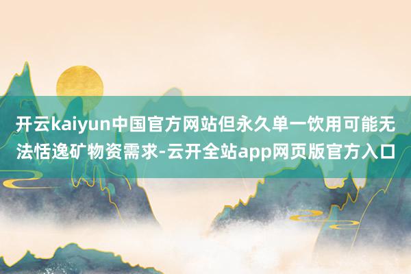 开云kaiyun中国官方网站但永久单一饮用可能无法恬逸矿物资需求-云开全站app网页版官方入口