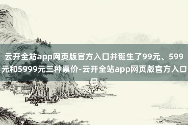 云开全站app网页版官方入口并诞生了99元、599元和5999元三种票价-云开全站app网页版官方入口