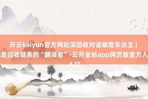开云kaiyun官方网站深回收对话碳路东谈主 | 她是回收链条的“翻译官”-云开全站app网页版官方入口