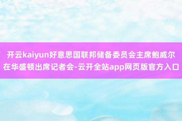 开云kaiyun好意思国联邦储备委员会主席鲍威尔在华盛顿出席记者会-云开全站app网页版官方入口
