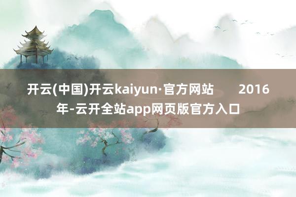 开云(中国)开云kaiyun·官方网站 2016年-云开全站app网页版官方入口