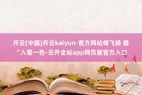 开云(中国)开云kaiyun·官方网站 傅飞扬 摄“入窑一色-云开全站app网页版官方入口