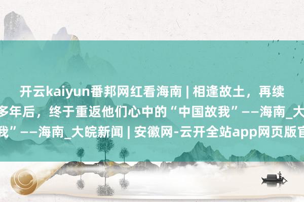 开云kaiyun番邦网红看海南 | 相逢故土,再续前缘!杰里德一家在时隔多年后,终于重返他们心中的“中国故我”——海南_大皖新闻 | 安徽网-云开全站app网页版官方入口