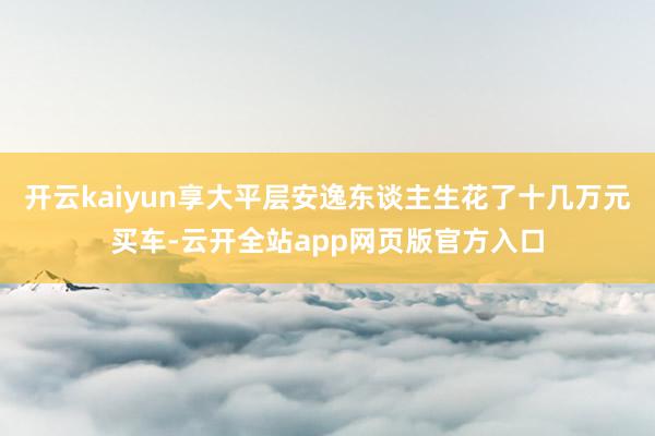 开云kaiyun享大平层安逸东谈主生花了十几万元买车-云开全站app网页版官方入口