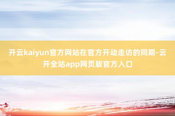 开云kaiyun官方网站在官方开动走访的同期-云开全站app网页版官方入口