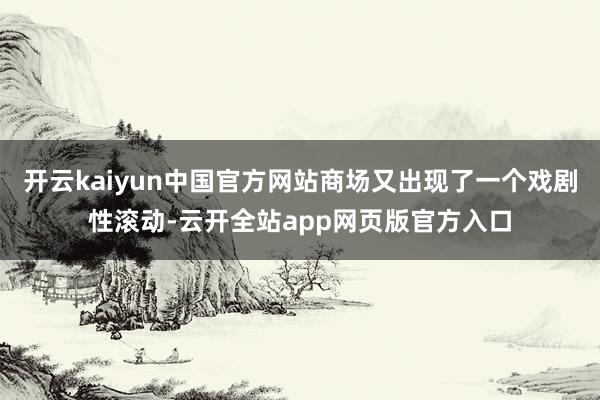 开云kaiyun中国官方网站商场又出现了一个戏剧性滚动-云开全站app网页版官方入口