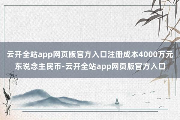 云开全站app网页版官方入口注册成本4000万元东说念主民币-云开全站app网页版官方入口