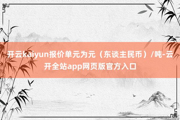 开云kaiyun报价单元为元(东谈主民币)/吨-云开全站app网页版官方入口