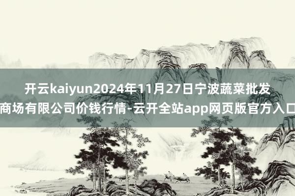 开云kaiyun2024年11月27日宁波蔬菜批发商场有限公司价钱行情-云开全站app网页版官方入口