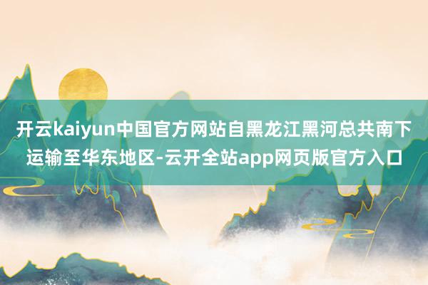 开云kaiyun中国官方网站自黑龙江黑河总共南下运输至华东地区-云开全站app网页版官方入口