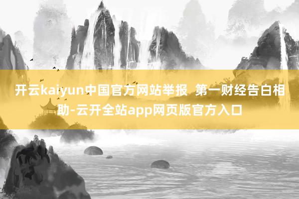 开云kaiyun中国官方网站举报 第一财经告白相助-云开全站app网页版官方入口