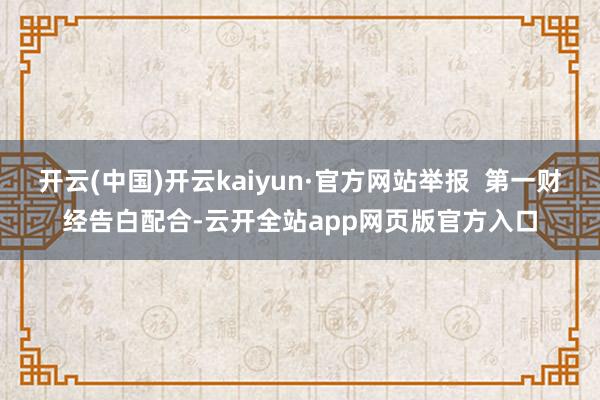 开云(中国)开云kaiyun·官方网站举报  第一财经告白配合-云开全站app网页版官方入口