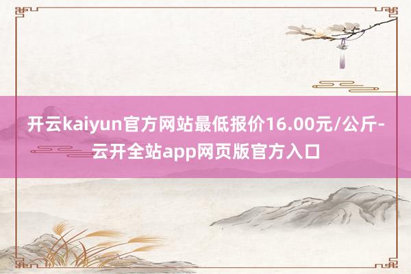 开云kaiyun官方网站最低报价16.00元/公斤-云开全站app网页版官方入口