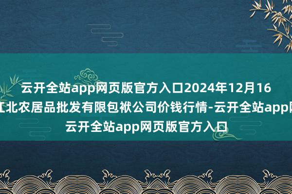 云开全站app网页版官方入口2024年12月16日湖南邵阳市江北农居品批发有限包袱公司价钱行情-云开全站app网页版官方入口