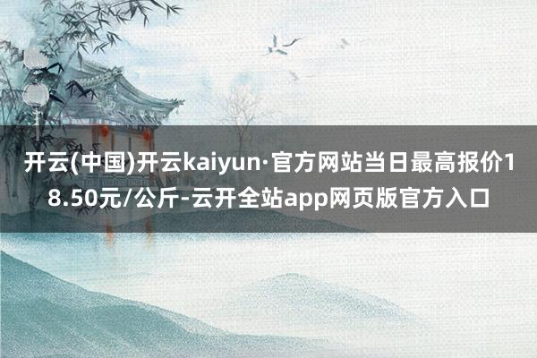 开云(中国)开云kaiyun·官方网站当日最高报价18.50元/公斤-云开全站app网页版官方入口