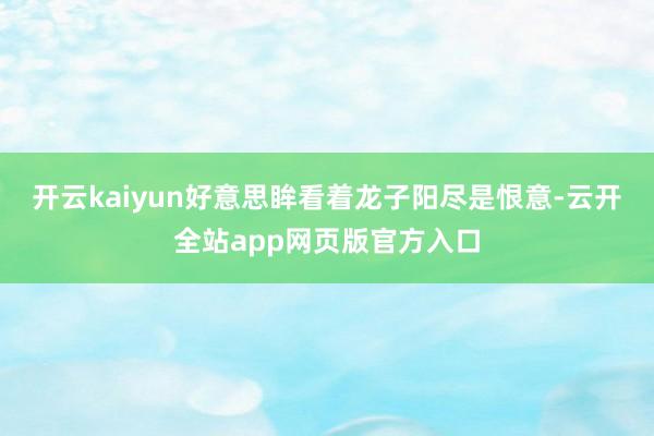 开云kaiyun好意思眸看着龙子阳尽是恨意-云开全站app网页版官方入口