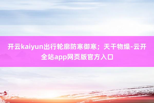 开云kaiyun出行轮廓防寒御寒；天干物燥-云开全站app网页版官方入口
