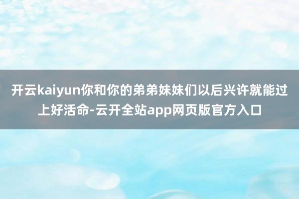开云kaiyun你和你的弟弟妹妹们以后兴许就能过上好活命-云开全站app网页版官方入口