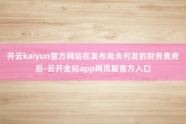 开云kaiyun官方网站在发布尚未刊发的财务贵府后-云开全站app网页版官方入口