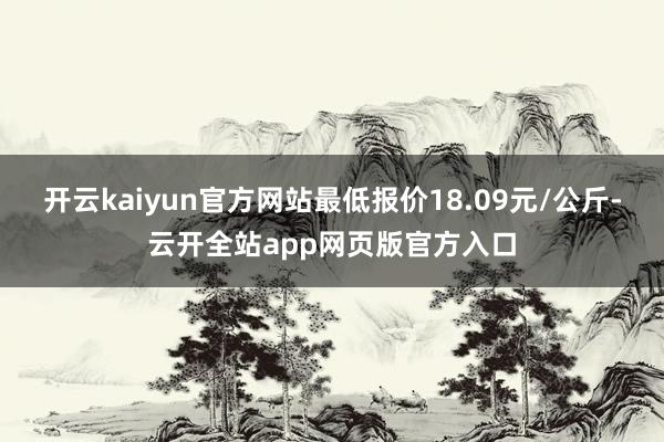 开云kaiyun官方网站最低报价18.09元/公斤-云开全站app网页版官方入口