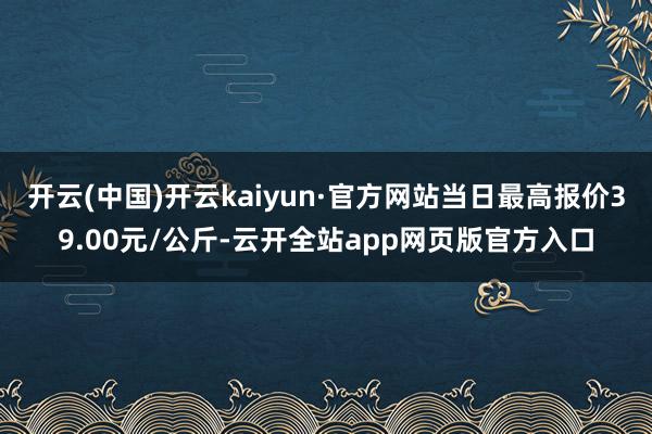 开云(中国)开云kaiyun·官方网站当日最高报价39.00元/公斤-云开全站app网页版官方入口