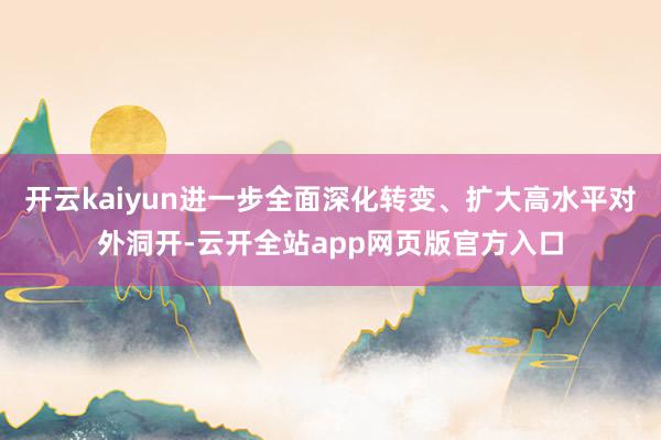 开云kaiyun进一步全面深化转变、扩大高水平对外洞开-云开全站app网页版官方入口