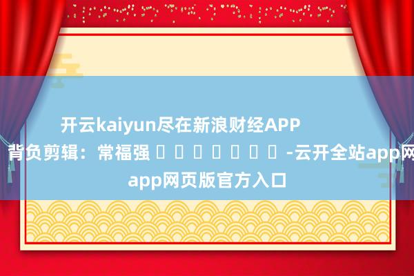 开云kaiyun尽在新浪财经APP            						背负剪辑：常福强 							-云开全站app网页版官方入口