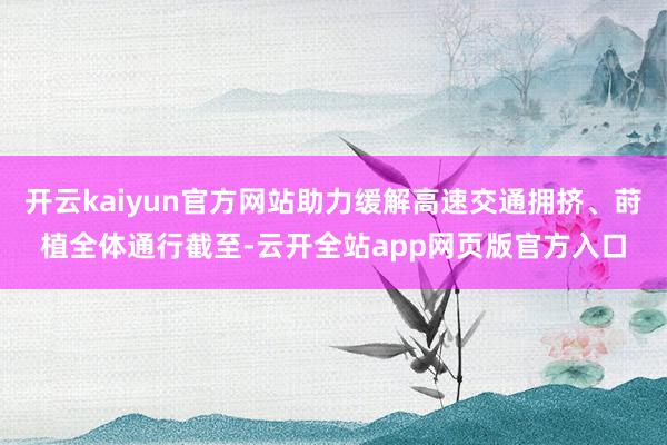 开云kaiyun官方网站助力缓解高速交通拥挤、莳植全体通行截至-云开全站app网页版官方入口