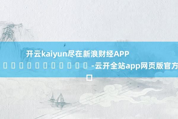 开云kaiyun尽在新浪财经APP            													-云开全站app网页版官方入口
