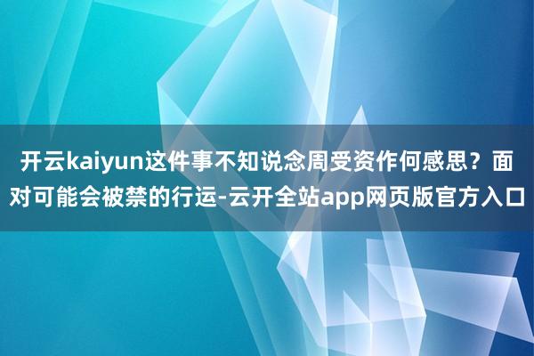 开云kaiyun这件事不知说念周受资作何感思?面对可能会被禁的行运-云开全站app网页版官方入口