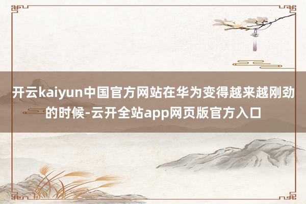 开云kaiyun中国官方网站在华为变得越来越刚劲的时候-云开全站app网页版官方入口