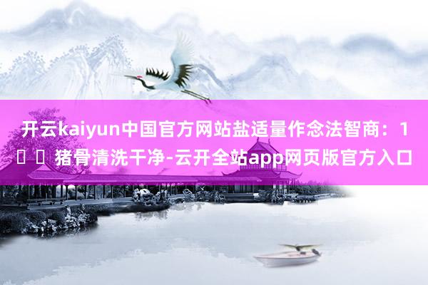 开云kaiyun中国官方网站盐适量作念法智商：1️⃣猪骨清洗干净-云开全站app网页版官方入口