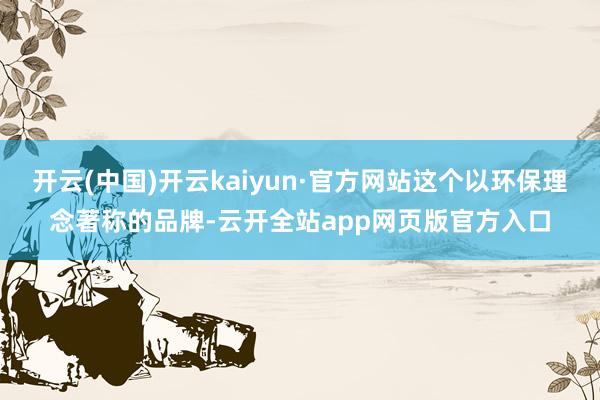 开云(中国)开云kaiyun·官方网站这个以环保理念著称的品牌-云开全站app网页版官方入口