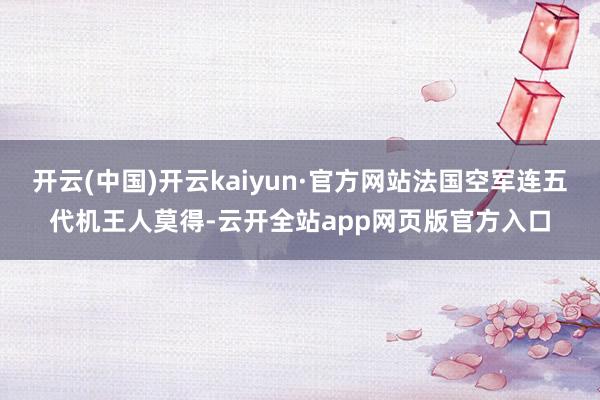 开云(中国)开云kaiyun·官方网站法国空军连五代机王人莫得-云开全站app网页版官方入口