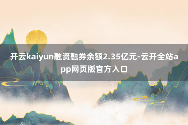开云kaiyun融资融券余额2.35亿元-云开全站app网页版官方入口