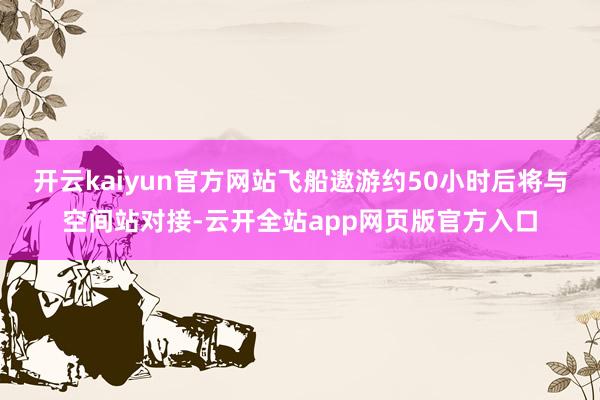 开云kaiyun官方网站飞船遨游约50小时后将与空间站对接-云开全站app网页版官方入口