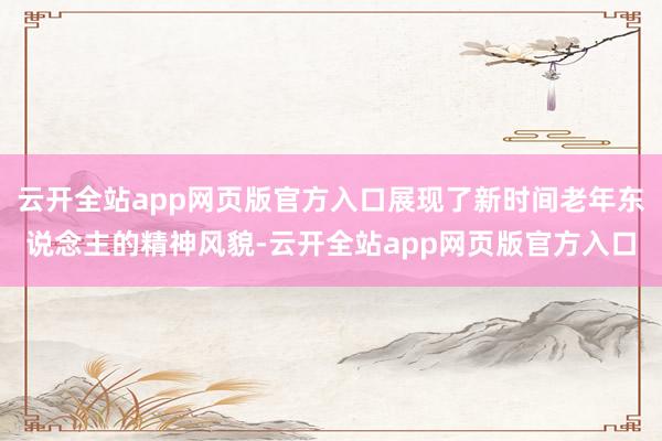 云开全站app网页版官方入口展现了新时间老年东说念主的精神风貌-云开全站app网页版官方入口