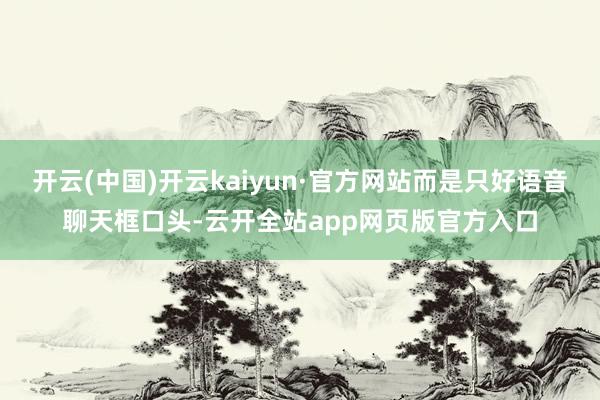 开云(中国)开云kaiyun·官方网站而是只好语音聊天框口头-云开全站app网页版官方入口