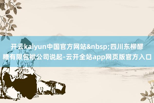 开云kaiyun中国官方网站&nbsp;四川东柳醪糟有限包袱公司说起-云开全站app网页版官方入口