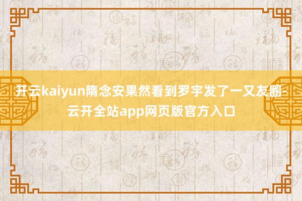 开云kaiyun隋念安果然看到罗宇发了一又友圈-云开全站app网页版官方入口
