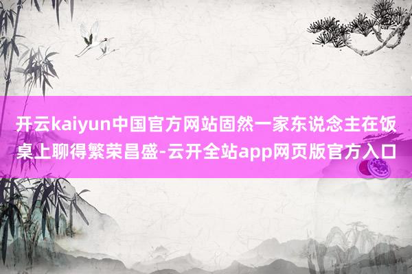 开云kaiyun中国官方网站固然一家东说念主在饭桌上聊得繁荣昌盛-云开全站app网页版官方入口