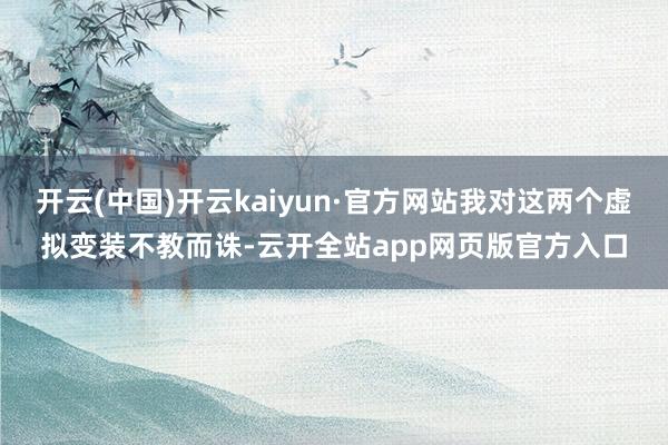 开云(中国)开云kaiyun·官方网站我对这两个虚拟变装不教而诛-云开全站app网页版官方入口