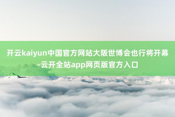 开云kaiyun中国官方网站大阪世博会也行将开幕-云开全站app网页版官方入口