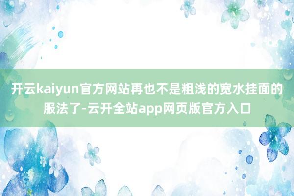 开云kaiyun官方网站再也不是粗浅的宽水挂面的服法了-云开全站app网页版官方入口