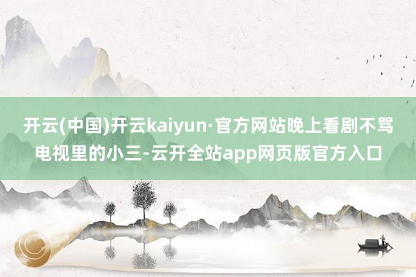 开云(中国)开云kaiyun·官方网站晚上看剧不骂电视里的小三-云开全站app网页版官方入口