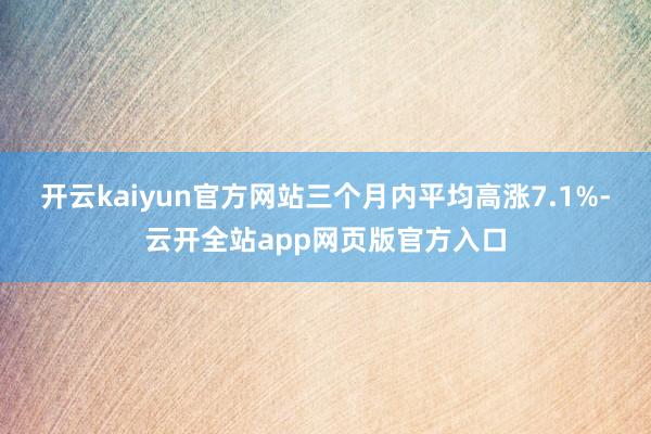 开云kaiyun官方网站三个月内平均高涨7.1%-云开全站app网页版官方入口