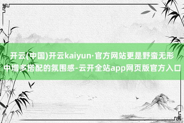 开云(中国)开云kaiyun·官方网站更是野蛮无形中增多搭配的氛围感-云开全站app网页版官方入口